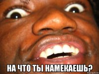  на что ты намекаешь?
