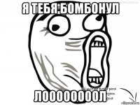 я тебя бомбонул лоооооооол