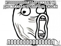 ктооооооооо кто проживает на дне майнкафта спанчбоб снээйк лооооооооооооол