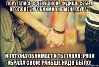 поругалась с девушкой. сидишь себе, а в голове:"ну обними уже меня, дура"! и тут она обнимает и ты такая: руки убрала свои! раньше надо было!