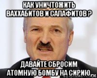 как уничтожить ваххабитов и салафитов ? давайте сбросим атомную бомбу на сирию