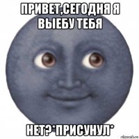 привет,сегодня я выебу тебя нет?*присунул*