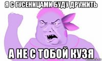 я с гусеницами буду дружить а не с тобой кузя