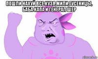 пошли нахуй все кузя,мили,гусеницы, баба капа и генерал шер 