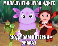 мила,лунтик,кузя,идите сюда вам пятерки урааа.!