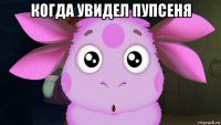 когда увидел пупсеня 