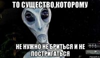 то существо,которому не нужно не бриться и не постригаться