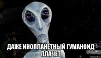  даже инопланетный гуманоид плачет