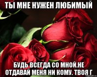 ты мне нужен любимый будь всегда со мной.не отдавай меня ни кому. твоя г