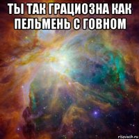 ты так грациозна как пельмень с говном 