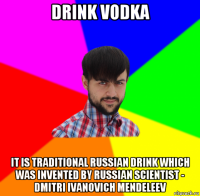 drink vodka it is traditional russian drink which was invented by russian scientist - dmitri ivanovich mendeleev