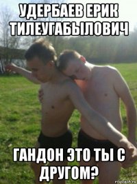 удербаев ерик тилеугабылович гандон это ты с другом?