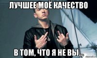 лучшее моё качество в том, что я не вы...