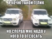 я хочю такой гелик но сперва мне надо у кого то отсосать