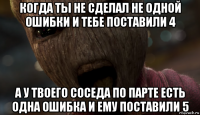 когда ты не сделал не одной ошибки и тебе поставили 4 а у твоего соседа по парте есть одна ошибка и ему поставили 5