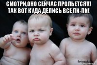 смотри,оно сейчас прольется!!! так вот куда делись все пи-пи! 