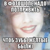 в фотошопе надо потпривить чтоб зубы жёлтые были)