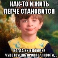 как-то и жить легче становится когда ни к кому не чувствуешь привязанности