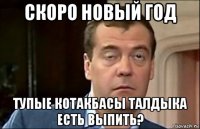 скоро новый год тупые котакбасы талдыка есть выпить?
