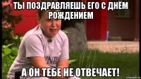 ты поздравляешь его с днём рождением а он тебе не отвечает!