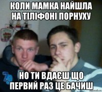 коли мамка найшла на тіліфоні порнуху но ти вдаєш що первий раз це бачиш
