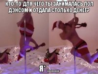 кто-то*для чего ты занималась пол дэнсом и отдала столько денег? я* ........