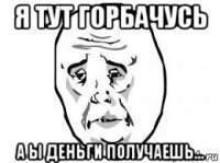 я тут горбачусь а ы деньги получаешь...