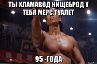 ты хламавод нищеброд у тебя мерс туалет 95 -года