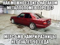 как можно ездить на таком металлоломе в городе? мерс бмв камри разницы нет туалет 90-года
