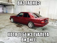 ваз гавно? хотя тебе из туалета виднее