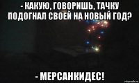 - какую, говоришь, тачку подогнал своей на новый год? - мерсанкидес!