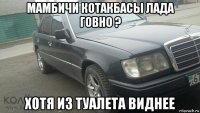 мамбичи котакбасы лада говно ? хотя из туалета виднее