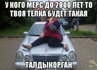 у кого мерс до 2000 лет то твоя телка будет такая талдыкорган