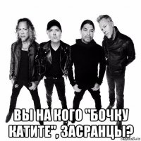  вы на кого "бочку катите", засранцы?