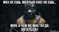 мох не ешь, жёлтый снег не ешь... мля, а чем же мне тогда питаться?
