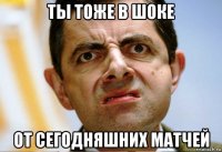 ты тоже в шоке от сегодняшних матчей