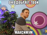 он одобряет твой максимум