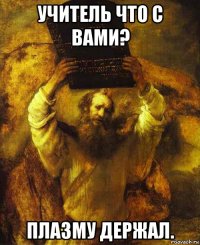 учитель что с вами? плазму держал.