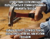 ставь лайк, если умеешь пользоваться этими штуками и забивать гвозди ебашь репост, если все тобою пользуются так же, как и этим гвоздем