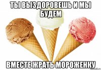 ты выздоровешь и мы будем вместе жрать мороженку