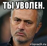 ты уволен. 