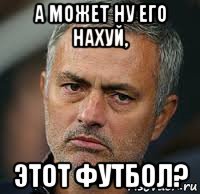 а может ну его нахуй, этот футбол?