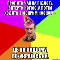 пролити чай на підлогу, витерти ногою, а потім ходити з мокрим носком - це по нашому, по-українськи.