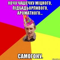 хочу чашечку міцного, підбадьорливого, ароматного... самогону.