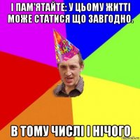 і пам'ятайте: у цьому житті може статися що завгодно. в тому числі і нічого