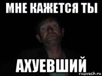 мне кажется ты ахуевший