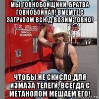 мы говнобойщики, братва говнобойная! вмемте с загрузом всюд возим говно! чтобы не скисло для измаза телеги, всегда с метанолом мешаем его!