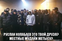  руслан копабаев это твой друзя? местные мудаки жетысу?