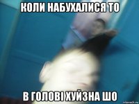 коли набухалися то в голові хуйзна шо