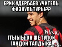 ерик удербаев учитель физкультуры?? ггыыы он же тупой гандон талдыка